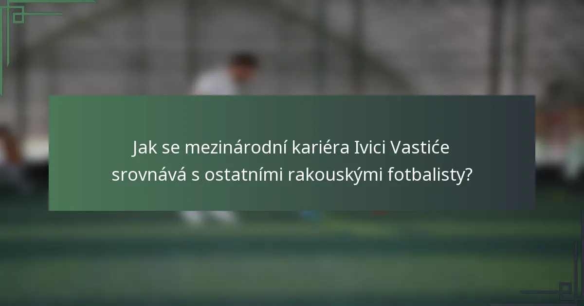 Jak se mezinárodní kariéra Ivici Vastiće srovnává s ostatními rakouskými fotbalisty?
